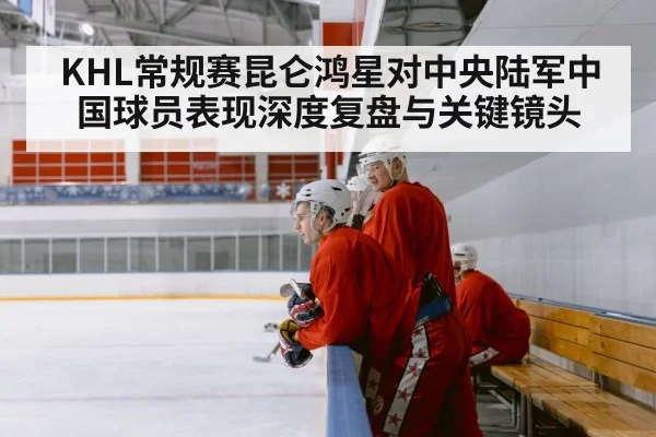 KHL常规赛昆仑鸿星对中央陆军中国球员表现深度复盘与关键镜头